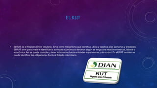 EL RUT
• El RUT es el Registro Único tributario. Sirve como mecanismo que identifica, ubica y clasifica a las personas y entidades.
El RUT sirve para avalar e identificar la actividad económica a terceros según se tenga una relación comercial, laboral o
económica. Así se puede controlar y tener información hacia entidades supervisoras y de control. En el RUT también se
puede identificar las obligaciones frente al Estado colombiano.
 