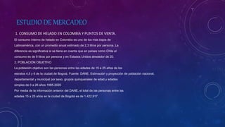 ESTUDIO DE MERCADEO
1. CONSUMO DE HELADO EN COLOMBIA Y PUNTOS DE VENTA.
El consumo interno de helado en Colombia es uno de los más bajos de
Latinoamérica, con un promedio anual estimado de 2,3 litros por persona. La
diferencia es significativa si se tiene en cuenta que en países como Chile el
consumo es de 9 litros por persona y en Estados Unidos alrededor de 20.
2. POBLACIÓN OBJETIVO
La población objetivo son las personas entre las edades de 15 a 25 años de los
estratos 4,5 y 6 de la ciudad de Bogotá. Fuente: DANE. Estimación y proyección de población nacional,
departamental y municipal por sexo, grupos quinquenales de edad y edades
simples de 0 a 26 años 1985-2020
Por media de la información anterior del DANE, el total de las personas entre las
edades 15 a 25 años en la ciudad de Bogotá es de 1.422.917.
 