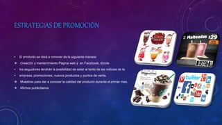 ESTRATEGIAS DE PROMOCIÓN
• El producto se dará a conocer de la siguiente manera:
 Creación y mantenimiento Página web y en Facebook, donde
• los seguidores tendrán la posibilidad de estar al tanto de las noticias de la
• empresa, promociones, nuevos productos y puntos de venta.
 Muestras para dar a conocer la calidad del producto durante el primer mes.
 Afiches publicitarios
 