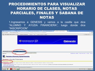 PROCEDIMIENTOS PARA VISUALIZAR
   HORARIO DE CLASES, NOTAS
 PARCIALES, FINALES Y SABANA DE
              NOTAS
1.Ingresamos a GENESIS y vamos a la casilla que dice
“ALUMNO Y AYUDA FINANCIERA”, luego donde dice
“INSCRIPCION”
 