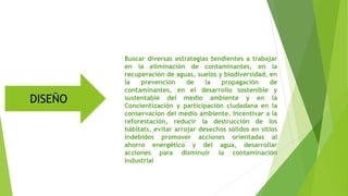 Buscar diversas estrategias tendientes a trabajar
en la eliminación de contaminantes, en la
recuperación de aguas, suelos y biodiversidad, en
la prevención de la propagación de
contaminantes, en el desarrollo sostenible y
sustentable del medio ambiente y en la
Concientización y participación ciudadana en la
conservación del medio ambiente. Incentivar a la
reforestación, reducir la destrucción de los
hábitats, evitar arrojar desechos sólidos en sitios
indebidos promover acciones orientadas al
ahorro energético y del agua, desarrollar
acciones para disminuir la contaminación
industrial
DISEÑO
 