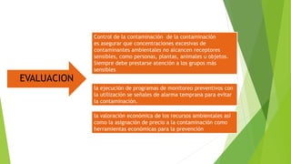EVALUACION
Control de la contaminación de la contaminación
es asegurar que concentraciones excesivas de
contaminantes ambientales no alcancen receptores
sensibles, como personas, plantas, animales u objetos.
Siempre debe prestarse atención a los grupos más
sensibles
la ejecución de programas de monitoreo preventivos con
la utilización se señales de alarma temprana para evitar
la contaminación.
la valoración económica de los recursos ambientales así
como la asignación de precio a la contaminación como
herramientas económicas para la prevención
 