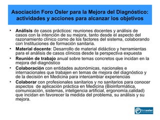 Asociación Foro Osler para la Mejora del Diagnóstico:
 actividades y acciones para alcanzar los objetivos

• Análisis de casos prácticos: reuniones docentes y análisis de
  casos con la intención de su mejora, tanto desde el aspecto del
  razonamiento clínico como de los factores del sistema, colaborando
  con Instituciones de formación sanitaria.
• Material docente: Desarrollo de material didáctico y herramientas
  para el análisis de casos clínicos desde la perspectiva expuesta
• Reunión de trabajo anual sobre temas concretos que incidan en la
  mejora del diagnóstico
• Colaboración con entidades autonómicas, nacionales e
  internacionales que trabajen en temas de mejora del diagnóstico y
  de la decisión en Medicina para intercambiar experiencias
• Colaborar con profesionales sanitarios y no sanitarios para conocer
  aspectos de aplicación práctica en Medicina (Bioinformática,
  comunicación, sistemas, inteligencia artificial, ergonomía,calidad)
  que incidan en favorecer la medida del problema, su análisis y su
  mejora.
 