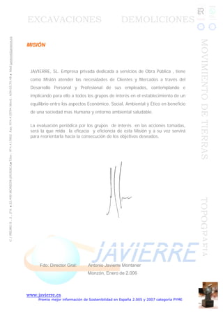 www.javierre.es
Premio mejor información de Sostenibilidad en España 2.005 y 2007 categoría PYME
C/PEDROII,2,2ºA■22.400MONZÓN(HUESCA)■Tfno:974.417802Fax:974.415794Móvil:659.03.70.48■Mailjavierre@javierre.es
EXCAVACIONES DEMOLICIONES
MOVIMIENTODETIERRASTOPOGRAFIA
MISIÓN
JAVIERRE, SL. Empresa privada dedicada a servicios de Obra Pública , tiene
como Misión atender las necesidades de Clientes y Mercados a través del
Desarrollo Personal y Profesional de sus empleados, contemplando e
implicando para ello a todos los grupos de interés en el establecimiento de un
equilibrio entre los aspectos Económico, Social, Ambiental y Ético en beneficio
de una sociedad mas Humana y entorno ambiental saludable.
La evaluación periódica por los grupos de interés en las acciones tomadas,
será la que mida la eficacia y eficiencia de esta Misión y a su vez servirá
para reorientarla hacia la consecución de los objetivos deseados.
Fdo: Director Gral: Antonio Javierre Montaner
Monzón, Enero de 2.006
 