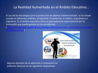 La Realidad Aumentada en el Ámbito Educativo…
El uso de las tecnologías para la producción de objetos tridimensionales se ha estado
usando en diferentes ámbitos, el industrial, el comercial, el médico, arquitectura e
ingeniería. En el ámbito educativo tiene un gran potencial especialmente por la
motivación que puede generar en los estudiantes.
(http://www.tendenciaseducativas.es/index.php?option=com_content&view=article&i
d=74&Itemid=119)
Algunos ejemplos de la aplicación en educación los
podemos observar en las siguientes diapositivas:
 