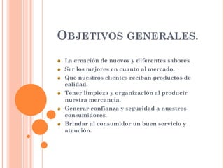 OBJETIVOS GENERALES.
La creación de nuevos y diferentes sabores .
Ser los mejores en cuanto al mercado.
Que nuestros clientes reciban productos de
calidad.
Tener limpieza y organización al producir
nuestra mercancía.
Generar confianza y seguridad a nuestros
consumidores.
Brindar al consumidor un buen servicio y
atención.
 