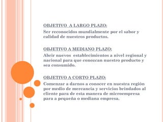 OBJETIVO A LARGO PLAZO:
Ser reconocidos mundialmente por el sabor y
calidad de nuestros productos.
OBJETIVO A MEDIANO PLAZO:
Abrir nuevos establecimientos a nivel regional y
nacional para que conozcan nuestro producto y
sea consumido.
OBJETIVO A CORTO PLAZO:
Comenzar a darnos a conocer en nuestra región
por medio de mercancia y servicios brindados al
cliente para de esta manera de microempresa
para a pequeña o mediana empresa.
 