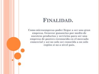 FINALIDAD.
Como microempresa poder llegar a ser una gran
empresa. Generar ganancias por medio de
nuestros productos y servicios para ser una
empresa de postres reconocida en el mercado
comercial y así no solo ser conocida a no solo
región si no a nivel país.
 