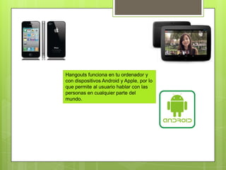 Hangouts funciona en tu ordenador y
con dispositivos Android y Apple, por lo
que permite al usuario hablar con las
personas en cualquier parte del
mundo.