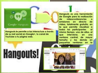 Hangouts es una herramienta
de Google para la realización
de videoconferencias o
emisiones en directo de
video, totalmente gratuita, en
la que permite visualizar a
todos los participantes al
mismo tiempo, uno de ellos, el
que interviene, en una
ventana central, de mayor
tamaño y los demás en
pequeñas ventanas en la
parte inferior, .
Hangouts le permite a las interactuar a través
de su red social en Google+, tu canal de
YouTube o tu página web.
