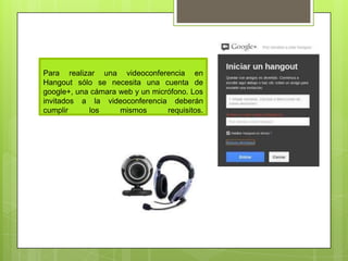 Para realizar una videoconferencia en
Hangout sólo se necesita una cuenta de
google+, una cámara web y un micrófono. Los
invitados a la videoconferencia deberán
cumplir los mismos requisitos.