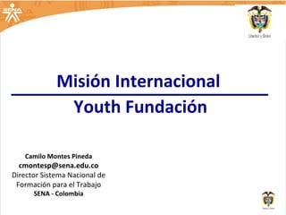 Camilo Montes Pineda [email_address] Director Sistema Nacional de Formación para el Trabajo SENA - Colombia Misión Internacional  Youth Fundación 