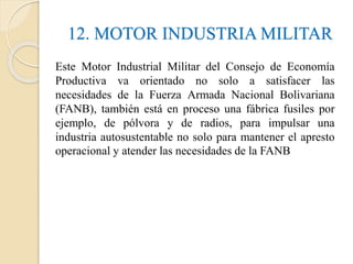 12. MOTOR INDUSTRIA MILITAR
Este Motor Industrial Militar del Consejo de Economía
Productiva va orientado no solo a satisfacer las
necesidades de la Fuerza Armada Nacional Bolivariana
(FANB), también está en proceso una fábrica fusiles por
ejemplo, de pólvora y de radios, para impulsar una
industria autosustentable no solo para mantener el apresto
operacional y atender las necesidades de la FANB
 