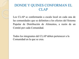 DONDE Y QUINES CONFORMAN EL
CLAP
Los CLAP se conformarán a escala local en cada una de
las comunidades que se delimiten a los efectos del Sistema
Popular de Distribución de Alimentos, a razón de un
Comité por cada Comunidad.
Todos los integrantes del CLAP deben pertenecer a la
Comunidad en la que se crea.
 