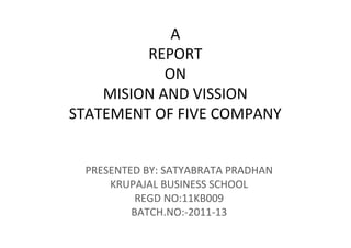 A
         REPORT
            ON
    MISION AND VISSION
STATEMENT OF FIVE COMPANY


 PRESENTED BY: SATYABRATA PRADHAN
     KRUPAJAL BUSINESS SCHOOL
          REGD NO:11KB009
         BATCH.NO:-2011-13
 