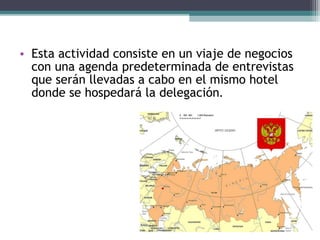 • Esta actividad consiste en un viaje de negocios
  con una agenda predeterminada de entrevistas
  que serán llevadas a cabo en el mismo hotel
  donde se hospedará la delegación.
 