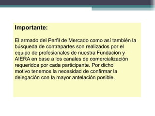 Importante:

El armado del Perfil de Mercado como así también la
búsqueda de contrapartes son realizados por el
equipo de profesionales de nuestra Fundación y
AIERA en base a los canales de comercialización
requeridos por cada participante. Por dicho
motivo tenemos la necesidad de confirmar la
delegación con la mayor antelación posible.
 