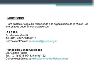 •INSCRIPCIÓN

•Para cualquier consulta relacionada a la organización de la Misión, los
interesados deberán contactarse con:

•A.I.E.R.A.
Sr. Marcelo Manelli
Tel. (011) 4342-0010/0018
Correo electrónico: comercial@aiera.org.ar


•Fundación Banco Credicoop
Lic. Gastón Patrito
Tel. (011) 4315-9948, interno 122
Correo electrónico: gpatrito@bancocredicoop.coop
 