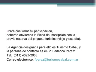 •Para confirmar su participación,
deberán enviarnos la Ficha de Inscripción con la
previa reserva del paquete turístico (viaje y estadía).

La Agencia designada para ello es Turismo Cabal, y
la persona de contacto es el Sr. Federico Pérez:
Tel. (011) 4393-2008
Correo electrónico: fperez@turismocabal.com.ar
 