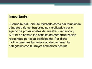 Importante:

El armado del Perfil de Mercado como así también la
búsqueda de contrapartes son realizados por el
equipo de profesionales de nuestra Fundación y
AIERA en base a los canales de comercialización
requeridos por cada participante. Por dicho
motivo tenemos la necesidad de confirmar la
delegación con la mayor antelación posible.
 