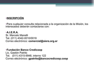 •INSCRIPCIÓN

•Para cualquier consulta relacionada a la organización de la Misión, los
interesados deberán contactarse con:

•A.I.E.R.A.
Sr. Marcelo Manelli
Tel. (011) 4342-0010/0018
Correo electrónico: comercial@aiera.org.ar


•Fundación Banco Credicoop
Lic. Gastón Patrito
Tel. (011) 4315-9948, interno 122
Correo electrónico: gpatrito@bancocredicoop.coop
 