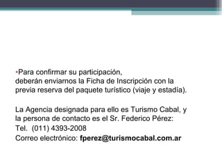 •Para confirmar su participación,
deberán enviarnos la Ficha de Inscripción con la
previa reserva del paquete turístico (viaje y estadía).

La Agencia designada para ello es Turismo Cabal, y
la persona de contacto es el Sr. Federico Pérez:
Tel. (011) 4393-2008
Correo electrónico: fperez@turismocabal.com.ar
 