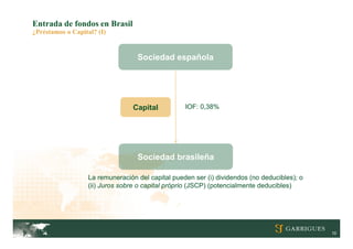 Entrada de fondos en Brasil
¿Préstamos o Capital? (I)


                                   Sociedad española




                                  Capital          IOF: 0,38%




                                   Sociedad brasileña

                   La remuneración del capital pueden ser (i) dividendos (no deducibles); o
                   (ii) Juros sobre o capital próprio (JSCP) (potencialmente deducibles)




                                                                                              10
 