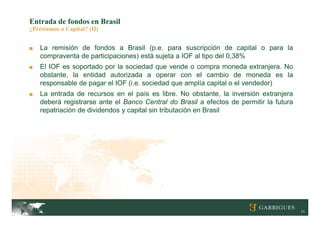 Entrada de fondos en Brasil
¿Préstamos o Capital? (II)


■   La remisión de fondos a Brasil (p.e. para suscripción de capital o para la
    compraventa de participaciones) está sujeta a IOF al tipo del 0,38%
■   El IOF es soportado por la sociedad que vende o compra moneda extranjera. No
    obstante, la entidad autorizada a operar con el cambio de moneda es la
    responsable de pagar el IOF (i.e. sociedad que amplía capital o el vendedor)
■   La entrada de recursos en el país es libre. No obstante, la inversión extranjera
    deberá registrarse ante el Banco Central do Brasil a efectos de permitir la futura
    repatriación de dividendos y capital sin tributación en Brasil




                                                                                         11
 
