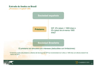 Entrada de fondos en Brasil
¿Préstamos o Capital? (III)


                                            Sociedad española




                                                                 IOF: 6% (plazo < 1800 días) o
                                       Préstamo                  0% (plazo de al menos 1800
                                                                 días)*




                                            Sociedad Brasileña

              El préstamo se remunera con intereses (deducibles con limitaciones)

* El término medio del préstamo a efectos del devengo del IOF fue incrementado de 3 años a 1.800 días con efectos desde 9 de
  marzo de 2012




                                                                                                                               12
 