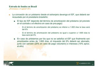 Entrada de fondos en Brasil
¿Préstamos o Capital? (IV)


■   La concesión de un préstamo desde el extranjero devenga el IOF, que deberá ser
    recaudado por el prestatario brasileño:
     ■   El tipo de IOF depende del término de amortización del préstamo (el previsto
         en el contrato o el efectivo en caso de pre-pago):
           -   Si el término de amortización del préstamo es inferior a 1.800 días la tasa será
               del 6%
           -   Si el término de amortización del préstamo es igual o superior a 1.800 días la
               tasa será del 0%

     ■   En caso de préstamos por los que no se satisfizo el IOF que finalmente son
         amortizados antes de 1.800 días, el impuesto del 6% deberá ser abonado,
         junto con sanción (20% en caso de pago voluntario) e intereses (10% aprox.
         al año)




                                                                                                  13
 