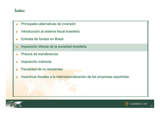 Índice


■   Principales alternativas de inversión

■   Introducción al sistema fiscal brasileño

■   Entrada de fondos en Brasil

■   Imposición directa de la sociedad brasileña

■   Precios de transferencia

■   Imposición indirecta

■   Fiscalidad de no residentes

■   Incentivos fiscales a la internacionalización de las empresas españolas




                                                                              14
 
