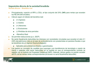 Imposición directa de la sociedad brasileña
Método directo – Beneficio real

■   Principalmente, sujeción al IRPJ y CSLL al tipo conjunto del 24% (34% para rentas que excedan
    los R$ 240.000 anuales):
■   Cálculo según el método del beneficio real:
      ■   (+) Ingresos
      ■   (-) Gastos
      ■   (+) Adiciones
      ■   (-) Exclusiones
      ■   (-) Pérdidas de otros períodos
      ■   =Beneficio Real
■   Se permiten deducciones (p.e. JSCP)
■   No serán fiscalmente deducibles los intereses con sociedades vinculadas que excedan el ratio 2:1
    (30% del patrimonio neto en el caso de endeudamiento con prestamistas en paraísos fiscales o que
    se beneficien de un régimen fiscal privilegiado)
      ■    Aplicable para préstamos directos o garantizados
■   Los gastos en concepto de royalties que supongan una transferencia de tecnología o cesión de
    marca o patentes sólo serán deducibles en la medida en que el correspondiente contrato se
    registre con el Instituto de Propiedad Intelectual (INPI). Además, dichos gastos no podrán exceder
    del 5% de las ventas netas correspondientes (el exceso no sería fiscalmente deducible)


                                                                                                         15
 