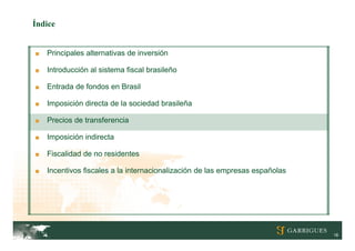 Índice


■   Principales alternativas de inversión

■   Introducción al sistema fiscal brasileño

■   Entrada de fondos en Brasil

■   Imposición directa de la sociedad brasileña

■   Precios de transferencia

■   Imposición indirecta

■   Fiscalidad de no residentes

■   Incentivos fiscales a la internacionalización de las empresas españolas




                                                                              18
 