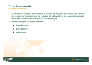 Precios de transferencia
Cuestiones generales (II)


■   El ámbito del principio de valoración a precios de mercado es limitado: las normas
    de precios de transferencia no resultan de aplicación a los cánones/asistencia
    técnica en relación con transferencias de tecnología
■   Existen tres tipos de reglas distintas:
      ■   Importaciones
      ■   Exportaciones
      ■   Financieras




                                                                                         20
 