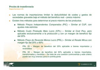 Precios de transferencia
Importaciones (I)


■   Las normas de importaciones limitan la deducibilidad de costes y gastos de
    sociedades gravadas bajo el método del beneficio real – precio máximo
■   Existen tres métodos para determinar el precio máximo de los productos:
     ■   Método Preços Independentes Comparados (PIC) – Similar al CUP, con
         ajustes más estrictos
     ■   Método Custo Produção Mais Lucro (CPL) – Similar al Cost Plus, pero
         aplicable exclusivamente a la producción y con un margen de beneficio fijo
         del 20%
     ■   Método Preço de Revenda Menos Lucro (PRL) – Similar al Resale Minus con
         margen fijo del 20% o 60%:
           -   PRL 20 – Margen de beneficio del 20% aplicable a bienes importados y
               revendidos
           -   PRL 60 – Margen de beneficio del 60% aplicable a bienes importados,
               transformados y vendidos – Se trata de una cuestión controvertida y este criterio
               puede ser muy oneroso para el contribuyente



                                                                                                   21
 