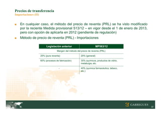 Precios de transferencia
Importaciones (II)


■   En cualquier caso, el método del precio de reventa (PRL) se ha visto modificado
    por la reciente Medida provisional 513/12 – en vigor desde el 1 de enero de 2013,
    pero con opción de aplicarla en 2012 (pendiente de regulación)
■   Método de precio de reventa (PRL) - Importaciones

                          Legislación anterior                            MP563/12
                                    Margen del método del precio de reventa (PRL)

                     20% (pura reventa)                   20% (general)

                     60% (procesos de fabricación)        30% (químicos, productos de vidrio,
                                                          metalurgia, etc.

                                      -                   40% (química farmacéutica, tabaco,
                                                          etc.)




                                                                                                22
 