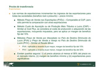 Precios de transferencia
Exportaciones

■   Las normas de exportaciones incrementan los ingresos de las exportaciones para
    todas las sociedades (beneficio real o presunto) – precio mínimo
     ■   Método Preço de Venda nas Exportações (PVEx) – Comparable al CUP, pero
         sólo permite la comparación con otras exportaciones
     ■   Método Custo de Aquisição ou de Produção Mais Tributos e Lucro (CAP) –
         Similar al Cost Plus, se considera el coste de producción o adquisición de las
         exportaciones, incluyendo impuestos, pero se aplica un margen de beneficio
         fijo del 15%
     ■   Métodos Preço de Venda por Atacadado no País de Destino Diminuído do
         Lucro (PVA) y Preço de Venda a Varejo no País de Destino Diminuído do
         Lucro (PVV) – Similar al Resale Minus
               PVA – aplicable a reventa al por mayor, margen de beneficio fijo del 15%
               PVV – aplicable a reventa al por menor, margen de beneficio fijo del 30%

     ■   Existen puertos seguros: (i) el precio alcanza al menos el 90% del precio en
         el mercado interno, (ii) margen de beneficio mínimo y (iii) exportaciones poco
         significativas


                                                                                           23
 