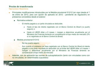 Precios de transferencia
Operaciones financieras
■   Principales modificaciones introducidas por la Medida provisional 513/12 (en vigor desde el 1
    de enero de 2013, pero con opción de aplicarla en 2012 - pendiente de regulación) en
    préstamos concedidos desde el exterior:
     ■   Normativa anterior:
           -   El interés pagado a un parte vinculada es deducible:
                 ●   Hasta el tipo de interés registrado con el Banco Central do Brasil (i.e puerto
                     seguro); o
                 ●   Hasta el LIBOR dólar a 6 meses + margen a determinar anualmente por el
                     Ministerio de Finanzas teniendo en consideración el tipo medio de mercado (3%
                     si no registrado en el Banco Central do Brasil)
     ■   Medida provisional 513/12:
           -   No hay puerto seguro;
           -   Aun cuando el préstamo se haya registrado con el Banco Central do Brasil el interés
               pagado a una parte vinculada es deducible con el límite del LIBOR dólar a 6 meses +
               margen a determinar anualmente por el Ministerio de Finanzas teniendo en
               consideración el tipo medio de mercado
■   Además, son de aplicación las normas de subcapitalización (tanto con vinculadas como con
    no vinculadas, en determinados supuestos)


                                                                                                      24
 