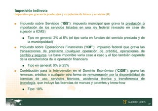 Imposición indirecta
Impuestos que gravan la producción y circulación de bienes y servicios (II)


■   Impuesto sobre Servicios (“ISS”): impuesto municipal que grava la prestación o
    importación de los servicios listados en una ley federal (excepto en caso de
    sujeción a ICMS)
      ■   Tipo en general: 2% al 5% (el tipo varía en función del servicio prestado y de
          la municipalidad)
■   Impuesto sobre Operaciones Financieras (“IOF”): impuesto federal que grava las
    transacciones de préstamo (cualquier operación de crédito), operaciones de
    cambio y seguros. La base imponible varía caso a caso y el tipo también depende
    de la característica de la operación financiera
      ■   Tipo en general: 0% al 25%
■   Contribución para la Intervención en el Dominio Económico (“CIDE”): grava las
    remesas, créditos o cualquier otra forma de remuneración por la disponibilidad de
    licencias de uso, servicios técnicos, asistencia técnica y transferencia de
    tecnología, que incluye las licencias de marcas y patentes y know-how
      ■   Tipo: 10%



                                                                                           27
 