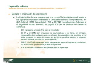 Imposición indirecta
Impuestos que gravan la producción y circulación de bienes y servicios (IV)


■   Ejemplo 1: importación de una máquina
      ■   La importación de una máquina por una compañía brasileña estará sujeta a
          los siguientes impuestos indirectos: II (Impuesto federal a la importación), IPI
          (IVA federal), ICMS (IVA estatal) y PIS y COFINS (contribuciones federales a
          la seguridad social). Además, se pagará IOF por la remisión de fondos al
          extranjero
            -   El II representa un coste final para el importador
            -   El IPI y el ICMS son impuestos no acumulativos y por tanto, en principio,
                recuperables (en cualquier caso, en el caso de proveedores de servicios, al no
                estar gravados por estos impuestos los servicios que ellos presten, el impuesto
                será un coste de importación no recuperable)
            -   El PIS y COFINS soportados serán recuperables según el régimen acumulativo o
                no acumulativo que resulte aplicable al importador
            -   IOF es también un coste no recuperable para el importador




                                                                                                  29
 