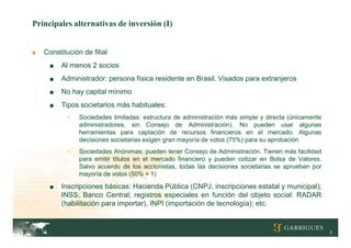 Principales alternativas de inversión (I)


■   Constitución de filial
      ■   Al menos 2 socios
      ■   Administrador: persona física residente en Brasil. Visados para extranjeros
      ■   No hay capital mínimo
      ■   Tipos societarios más habituales:
            -   Sociedades limitadas: estructura de administración más simple y directa (únicamente
                administradores, sin Consejo de Administración). No pueden usar algunas
                herramientas para captación de recursos financieros en el mercado. Algunas
                decisiones societarias exigen gran mayoría de votos (75%) para su aprobación
            -   Sociedades Anónimas: pueden tener Consejo de Administración. Tienen más facilidad
                para emitir títulos en el mercado financiero y pueden cotizar en Bolsa de Valores.
                Salvo acuerdo de los accionistas, todas las decisiones societarias se aprueban por
                mayoría de votos (50% + 1)

      ■   Inscripciones básicas: Hacienda Pública (CNPJ, inscripciones estatal y municipal);
          INSS; Banco Central; registros especiales en función del objeto social: RADAR
          (habilitación para importar), INPI (importación de tecnología); etc.


                                                                                                      3
 