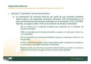 Imposición indirecta
Impuestos que gravan la producción y circulación de bienes y servicios (V)


■   Ejemplo 2: importación de servicios técnicos
      ■   La importación de servicios técnicos por parte de una sociedad brasileña
          estará sujeta a los siguientes impuestos indirectos: ISS (controvertido en el
          caso de prestaciones de servicios realizadas en el extranjero), PIS y COFINS.
          Además, se pagará CIDE e IOF por la remisión de fondos al extranjero
            -   ISS es retenido por la empresa brasileña pero soportado por el prestador de
                servicios extranjero
            -   CIDE es soportado por la empresa brasileña y supone un coste para misma (i.e.
                no recuperable)
            -   IOF es soportado por la empresa brasileña y supone un coste para misma (i.e. no
                recuperable)
            -   El PIS y COFINS soportados serán recuperables según el régimen acumulativo o
                no acumulativo que resulte aplicable al importador
            -   Desde el punto de vista de la imposición directa habría que tener en cuenta la
                retención en la fuente, en caso de que la misma resulte aplicable




                                                                                                  30
 