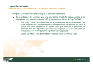 Imposición indirecta
Impuestos que gravan la producción y circulación de bienes y servicios (VI)


■   Ejemplo 3: prestación de servicios por la compañía brasileña
      ■   La prestación de servicios por una compañía brasileña estará sujeta a los
          siguientes impuestos indirectos: ISS (Impuesto municipal), PIS y COFINS
            -   ISS, PIS y COFINS son soportados por el proveedor de servicios brasileño. Este
                coste es repercutido a través del precio de la prestación de servicios (es decir, el
                precio final debe representar el importe neto que retribuya al proveedor de
                servicios más los impuestos que tiene que soportar. Así, una reducción de
                impuestos puede incidir de forma significativa en los precios
            -   Desde el punto de vista de la imposición directa aplicarían IRPJ y CSLL




                                                                                                       31
 