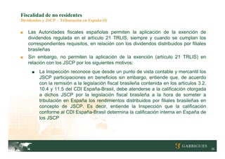 Fiscalidad de no residentes
Dividendos y JSCP – Tributación en España (I)

■   Las Autoridades fiscales españolas permiten la aplicación de la exención de
    dividendos regulada en el artículo 21 TRLIS, siempre y cuando se cumplan los
    correspondientes requisitos, en relación con los dividendos distribuidos por filiales
    brasileñas
■   Sin embargo, no permiten la aplicación de la exención (artículo 21 TRLIS) en
    relación con los JSCP por los siguientes motivos:
     ■   La Inspección reconoce que desde un punto de vista contable y mercantil los
         JSCP participaciones en beneficios sin embargo, entiende que, de acuerdo
         con la remisión a la legislación fiscal brasileña contenida en los artículos 3.2,
         10.4 y 11.5 del CDI España-Brasil, debe atenderse a la calificación otorgada
         a dichos JSCP por la legislación fiscal brasileña a la hora de someter a
         tributación en España los rendimientos distribuidos por filiales brasileñas en
         concepto de JSCP. Es decir, entiende la Inspección que la calificación
         conforme al CDI España-Brasil determina la calificación interna en España de
         los JSCP




                                                                                             35
 