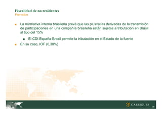 Fiscalidad de no residentes
Plusvalías


■   La normativa interna brasileña prevé que las plusvalías derivadas de la transmisión
    de participaciones en una compañía brasileña están sujetas a tributación en Brasil
    al tipo del 15%
      ■      El CDI España-Brasil permite la tributación en el Estado de la fuente
■   En su caso, IOF (0,38%)




                                                                                          38
 