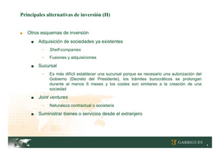 Principales alternativas de inversión (II)


■   Otros esquemas de inversión
     ■   Adquisición de sociedades ya existentes
          -   Shelf-companies
          -   Fusiones y adquisiciones

     ■   Sucursal
          -   Es más difícil establecer una sucursal porque es necesario una autorización del
              Gobierno (Decreto del Presidente), los trámites burocráticos se prolongan
              durante al menos 6 meses y los costes son similares a la creación de una
              sociedad

     ■   Joint ventures
          -   Naturaleza contractual o societaria

     ■   Suministrar bienes o servicios desde el extranjero




                                                                                                4
 