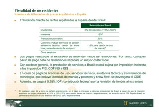 Fiscalidad de no residentes
Resumen de tributación de rentas repatriadas a España
■   Tributación directa de rentas repatriadas a España desde Brasil:
                                                                                  Retención en Brasil

                           Dividendos                                       0% (Dividendos) / 15% (JSCP)
                           Intereses                                                       15%*
                           Tributación plusvalías                                          15%
                           Cánones (incluye servicios de gestión,                        10%
                           asistencia técnica, cesión de know-                  (15% para cesión de uso
                           how y arrendamiento de equipos)                            de marca)*
                           Otros servicios                                                   -

■   Los pagos realizados al extranjero se entienden netos de retenciones. Por tanto, cualquier
    pacto de pago neto de retenciones implicará un mayor coste fiscal
■   Con carácter general, la prestación de servicios a Brasil estará sujeta por imposición indirecta
    a los impuestos PIS, COFINS e ISS
■   En caso de pago de licencias de uso, servicios técnicos, asistencia técnica y transferencia de
    tecnología, que incluye licencias de marcas y patentes y know-how, se devengará el CIDE
■   Además, se pagará 0,38% IOF (contribución federal) por la remisión de fondos al extranjero


*   En cualquier caso, tal y como se señaló anteriormente, en el caso de intereses y cánones procedentes de Brasil, a pesar de que la retención
    soportada en origen alcanzaría el 15% y 10% (15% para cesión de uso de marca), respectivamente, de acuerdo con el CDI España-Brasil se
    permitiría la deducción de una retención del 20% y 25%, respectivamente



                                                                                                                                                  41
 