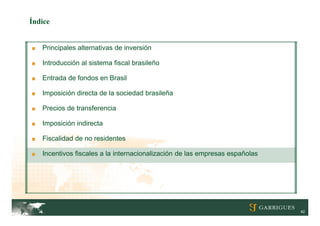 Índice


■   Principales alternativas de inversión

■   Introducción al sistema fiscal brasileño

■   Entrada de fondos en Brasil

■   Imposición directa de la sociedad brasileña

■   Precios de transferencia

■   Imposición indirecta

■   Fiscalidad de no residentes

■   Incentivos fiscales a la internacionalización de las empresas españolas




                                                                              42
 