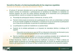 Incentivos fiscales a la internacionalización de las empresas españolas
Exención de dividendos y plusvalías del artículo 21 TRLIS

■   El artículo 21 del texto refundido de la Ley del Impuesto sobre Sociedades (TRLIS) establece que
    estarán exentos los dividendos o participaciones en beneficios de entidades no residentes en
    territorio español, así como las rentas positivas derivadas de la transmisión de la participación
    correspondiente, cuando se cumplan los siguientes requisitos:
      ■   Porcentaje de participación directa o indirecta de, al menos, el 5%
      ■   Período ininterrumpido de tenencia de la participación de un año con anterioridad a la fecha
          en la que resulten exigibles los dividendos o a la fecha en la que se transmita la participación
          (en el caso de los dividendos, se permite el cumplimiento a posteriori)
      ■   La participada no puede ser residente en un paraíso fiscal
      ■   Sujeción de la entidad participada a un impuesto de naturaleza idéntica o análoga al IS
          español
            -   Presunción iuris et de iure en caso de CDI con cláusula de intercambio de información (como
                sería el caso del CDI España-Brasil) que resulte aplicable a la sociedad
      ■   Que los beneficios que se reparten o en los que se participa procedan de la realización de
          actividades empresariales por parte de la sociedad participada en el extranjero
■   El Real Decreto-ley 12/2012, de 30 de marzo ha modificado el artículo 21 TRLIS a efectos de
    permitir aplicar la exención por plusvalías proporcionalmente, en función de aquellos ejercicios de
    tenencia de la participación en los que se haya cumplido efectivamente con los requisitos exigidos



                                                                                                              43
 