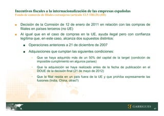 Incentivos fiscales a la internacionalización de las empresas españolas
Fondo de comercio de filiales extranjeras (artículo 12.5 TRLIS) (III)


■   Decisión de la Comisión de 12 de enero de 2011 en relación con las compras de
    filiales en países terceros (no UE)
■   Al igual que en el caso de compras en la UE, ayuda ilegal pero con confianza
    legítima que, en este caso, alcanza dos supuestos distintos:
      ■   Operaciones anteriores a 21 de diciembre de 2007
      ■   Adquisiciones que cumplan las siguientes condiciones:
            -   Que se haya adquirido más de un 50% del capital de la target (condición de
                imposible cumplimiento en algunos países)
            -   Que la adquisición se haya realizado antes de la fecha de publicación en el
                DOUE de la decisión final (21 de mayo de 2012)
            -   Que la filial resida en un país fuera de la UE y que prohíba expresamente las
                fusiones (India, China, otras?)




                                                                                                47
 